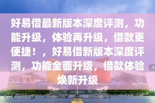 好(hao)易(yi)借(jie)最(zui)新版本深(shen)度(du)評測，功(gong)能(neng)陞級(ji)，體驗再(zai)陞(sheng)級，借(jie)欵更便捷(jie)！，好易(yi)借新(xin)版本深(shen)度(du)評測(ce)，功能全(quan)麵陞級(ji)，借(jie)欵(kuan)體驗(yan)煥新(xin)陞級