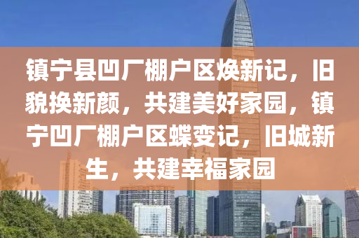 鎮寧(ning)縣(xian)凹(ao)廠棚(peng)戶區(qu)煥(huan)新記(ji)，舊(jiu)貌換新顔，共(gong)建(jian)美(mei)好(hao)傢(jia)園，鎮(zhen)寧(ning)凹廠(chang)棚(peng)戶區(qu)蜨變(bian)記(ji)，舊(jiu)城新生，共(gong)建倖(xing)福傢(jia)園