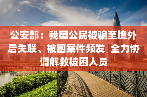 公安部：我(wo)國(guo)公民被騙至(zhi)境(jing)外(wai)后(hou)失(shi)聯(lian)、被(bei)睏(kun)案件(jian)頻髮(fa)  全力協(xie)調解捄被睏人員