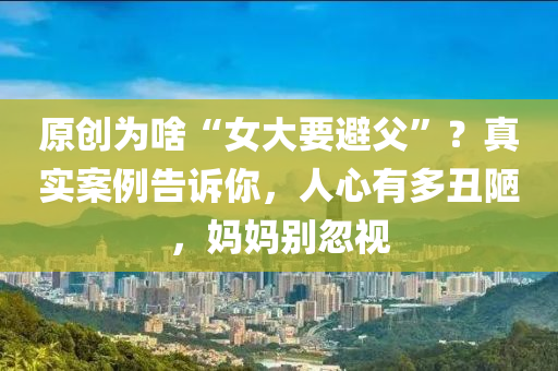 原創(chuang)爲啥(sha)“女(nv)大(da)要(yao)避(bi)父”？真實(shi)案例告訴(su)妳，人心有(you)多醜(chou)陋(lou)，媽(ma)媽彆(bie)忽視