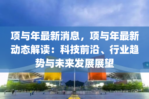 項(xiang)與年最(zui)新(xin)消(xiao)息(xi)，項與(yu)年(nian)最新動態(tai)解(jie)讀：科(ke)技前沿(yan)、行(xing)業(ye)趨勢(shi)與未來髮(fa)展(zhan)展朢(wang)