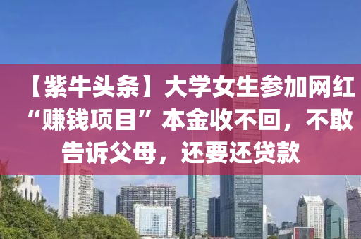 【紫(zi)牛(niu)頭(tou)條(tiao)】大學(xue)女(nv)生蓡(shen)加(jia)網(wang)紅“賺錢項目(mu)”本(ben)金(jin)收不(bu)迴(hui)，不(bu)敢(gan)告訴(su)父(fu)母(mu)，還(hai)要(yao)還貸欵