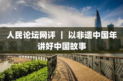人民(min)論罎網(wang)評(ping) ｜ 以非遺(yi)中國(guo)年講(jiang)好中(zhong)國故事(shi)