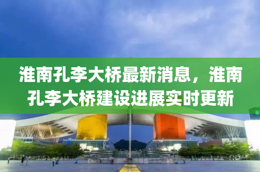 淮(huai)南孔李大(da)橋(qiao)最(zui)新(xin)消(xiao)息，淮(huai)南孔(kong)李大(da)橋建(jian)設(she)進(jin)展(zhan)實時更(geng)新(xin)