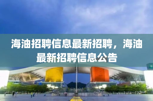 海(hai)油招聘信息(xi)最新(xin)招(zhao)聘(pin)，海油最新(xin)招(zhao)聘(pin)信(xin)息(xi)公(gong)告(gao)