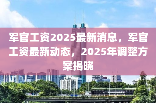 軍官(guan)工(gong)資(zi)2025最(zui)新(xin)消息，軍(jun)官工資(zi)最新動態(tai)，2025年調(diao)整(zheng)方(fang)案(an)揭曉