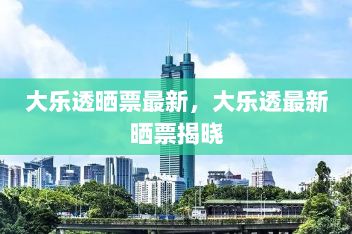 大樂透曬(shai)票最新，大(da)樂透最(zui)新(xin)曬票(piao)揭曉(xiao)