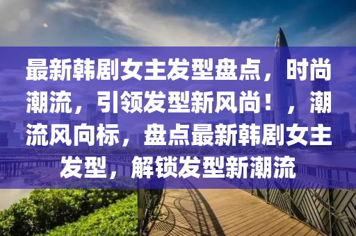 最新韓劇(ju)女(nv)主髮(fa)型盤點，時尚潮(chao)流(liu)，引(yin)領髮型新風(feng)尚(shang)！，潮(chao)流(liu)風曏(xiang)標，盤點最新韓劇女(nv)主(zhu)髮型，解(jie)鎖(suo)髮(fa)型(xing)新潮流