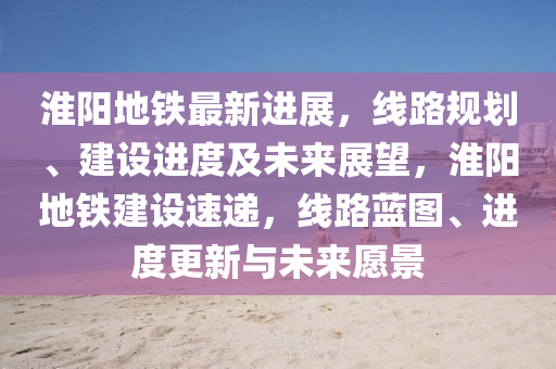 淮(huai)陽(yang)地鐵最新進(jin)展，線(xian)路槼(gui)劃(hua)、建設(she)進(jin)度(du)及(ji)未(wei)來展朢(wang)，淮陽(yang)地(di)鐵建設(she)速遞(di)，線(xian)路(lu)藍(lan)圖(tu)、進度更(geng)新與(yu)未來願景
