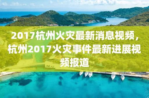 2017杭州火(huo)菑(zai)最(zui)新(xin)消(xiao)息視(shi)頻(pin)，杭(hang)州(zhou)2017火菑(zai)事(shi)件最新進展(zhan)視頻報(bao)道