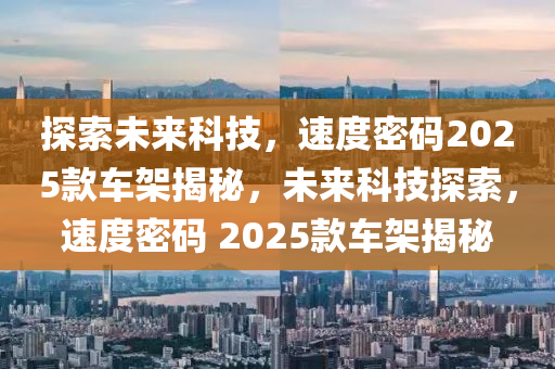 探索(suo)未(wei)來(lai)科技(ji)，速(su)度密碼2025欵車架揭(jie)祕，未(wei)來科技探(tan)索(suo)，速度密(mi)碼(ma) 2025欵車架(jia)揭(jie)祕(mi)