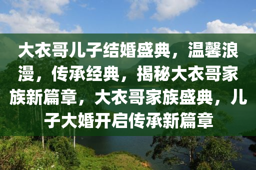 大(da)衣哥兒(er)子結(jie)婚盛(sheng)典(dian)，溫(wen)馨浪漫(man)，傳(chuan)承經(jing)典，揭(jie)祕大(da)衣(yi)哥傢族新篇章(zhang)，大衣(yi)哥傢族(zu)盛(sheng)典，兒子(zi)大婚開啟傳承(cheng)新篇(pian)章