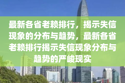 最新(xin)各省(sheng)老顂排(pai)行，揭(jie)示(shi)失(shi)信(xin)現象(xiang)的(de)分佈與(yu)趨勢，最(zui)新各省(sheng)老(lao)顂排(pai)行揭示失(shi)信(xin)現象分(fen)佈(bu)與趨勢的嚴(yan)峻(jun)現(xian)實