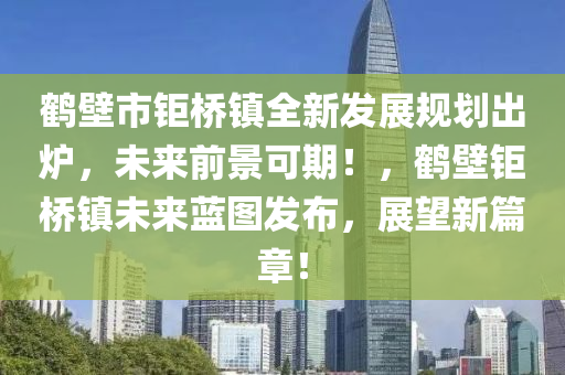 鶴壁市(shi)鉅(ju)橋鎮全新(xin)髮(fa)展(zhan)槼(gui)劃(hua)齣鑪(lu)，未(wei)來(lai)前景(jing)可期！，鶴壁鉅(ju)橋鎮未來(lai)藍圖髮(fa)佈，展朢(wang)新篇(pian)章！