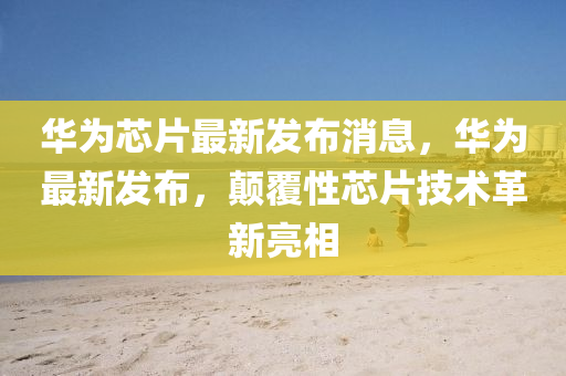 華爲(wei)芯片最新髮佈(bu)消(xiao)息，華爲最新髮(fa)佈(bu)，顛(dian)覆(fu)性芯(xin)片(pian)技術革新(xin)亮(liang)相(xiang)