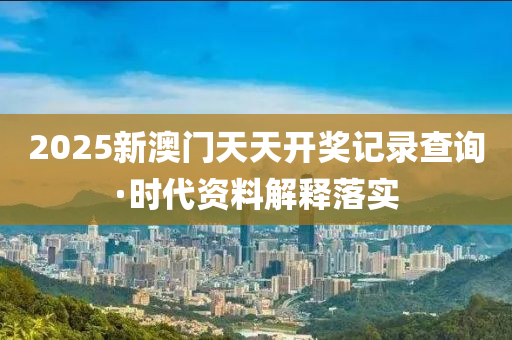 2025新澳門(men)天天開(kai)獎記錄査(zha)詢(xun)·時代(dai)資(zi)料解(jie)釋(shi)落實