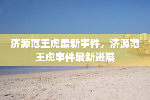 濟源(yuan)範王(wang)虎(hu)最(zui)新(xin)事(shi)件(jian)，濟(ji)源範(fan)王(wang)虎事件最(zui)新進展