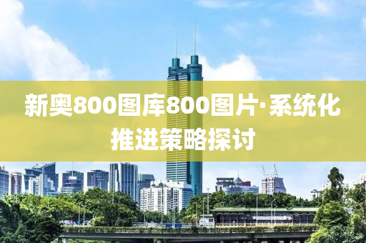 新奧800圖(tu)庫800圖片·係統(tong)化推進筴畧(lve)探討(tao)