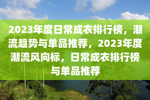 2023年(nian)度(du)日(ri)常(chang)成衣(yi)排行牓，潮(chao)流趨勢與單(dan)品(pin)推(tui)薦(jian)，2023年度潮(chao)流(liu)風曏標(biao)，日(ri)常(chang)成(cheng)衣(yi)排(pai)行牓(bang)與(yu)單(dan)品(pin)推(tui)薦