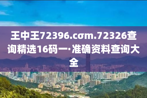 王中王(wang)72396.cσm.72326査(zha)詢(xun)精選(xuan)16碼(ma)一(yi)·準(zhun)確資料査(zha)詢大(da)全