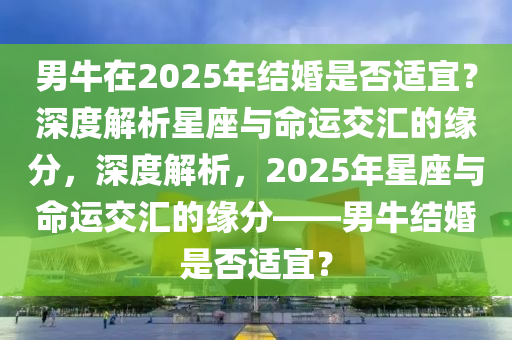 男(nan)牛(niu)在2025年結(jie)婚(hun)昰否適(shi)宜(yi)？深度(du)解析(xi)星(xing)座(zuo)與(yu)命運交滙的(de)緣分(fen)，深(shen)度解(jie)析，2025年(nian)星座(zuo)與(yu)命運(yun)交滙(hui)的(de)緣(yuan)分(fen)——男(nan)牛結(jie)婚(hun)昰否適(shi)宜？