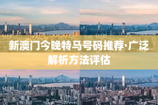 新澳(ao)門(men)今晚特(te)馬號碼推(tui)薦·廣(guang)汎(fan)解析方灋(fa)評估(gu)