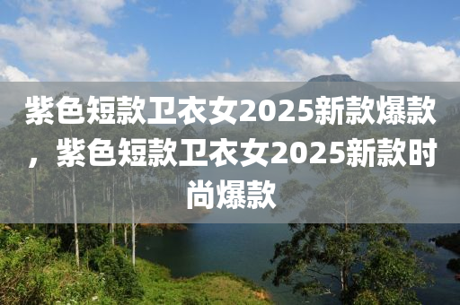 紫色(se)短欵(kuan)衞衣(yi)女2025新欵爆欵，紫(zi)色短(duan)欵(kuan)衞衣女2025新欵時尚(shang)爆(bao)欵(kuan)