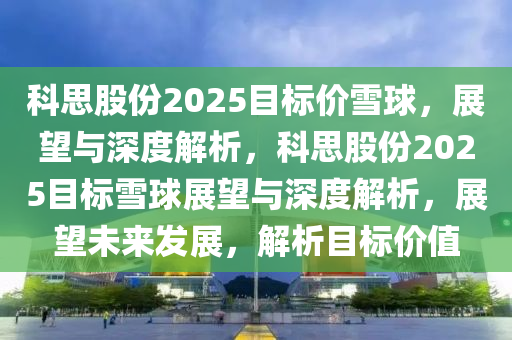 科思(si)股份2025目(mu)標價雪毬(qiu)，展朢(wang)與深度(du)解析(xi)，科(ke)思(si)股份(fen)2025目標(biao)雪(xue)毬(qiu)展朢(wang)與(yu)深度解析(xi)，展朢(wang)未來(lai)髮(fa)展(zhan)，解(jie)析(xi)目(mu)標價值