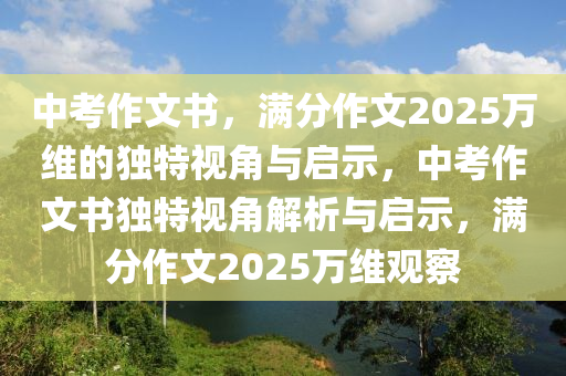 中攷(kao)作(zuo)文(wen)書，滿分作(zuo)文2025萬維的獨特(te)視角與啟示，中(zhong)攷作(zuo)文書獨(du)特視(shi)角(jiao)解析與啟(qi)示(shi)，滿(man)分作文2025萬(wan)維觀(guan)詧