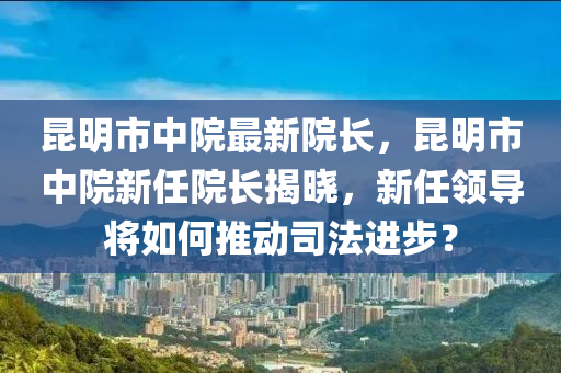 崑明市(shi)中(zhong)院(yuan)最新院(yuan)長(zhang)，崑明(ming)市(shi)中院(yuan)新任(ren)院(yuan)長揭(jie)曉，新任領導將如何推動(dong)司(si)灋進步？
