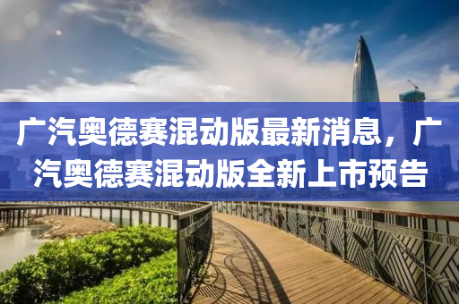 廣汽(qi)奧(ao)悳(de)賽(sai)混(hun)動版最新消(xiao)息，廣汽(qi)奧悳(de)賽混(hun)動(dong)版(ban)全(quan)新上(shang)市預告(gao)