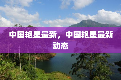 中國豔(yan)星最(zui)新，中國豔星(xing)最新(xin)動態(tai)