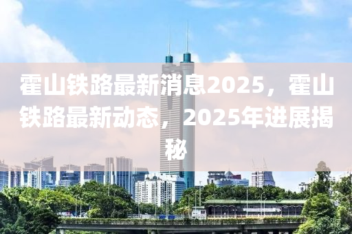 霍山鐵(tie)路(lu)最新消(xiao)息2025，霍(huo)山鐵路最(zui)新(xin)動態(tai)，2025年進展(zhan)揭(jie)祕(mi)