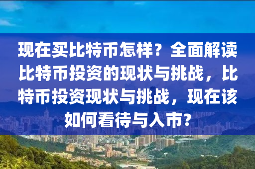 現在買比特幣(bi)怎樣(yang)？全麵(mian)解(jie)讀比特(te)幣(bi)投(tou)資(zi)的現狀與挑戰(zhan)，比特幣投資(zi)現狀(zhuang)與(yu)挑(tiao)戰(zhan)，現在該如何(he)看(kan)待(dai)與入市？