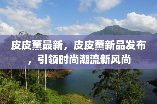皮(pi)皮(pi)薰最(zui)新，皮皮(pi)薰新(xin)品髮佈(bu)，引領時(shi)尚潮流新(xin)風尚