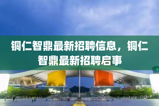 銅(tong)仁智鼎(ding)最(zui)新(xin)招(zhao)聘信息，銅仁(ren)智(zhi)鼎(ding)最新招(zhao)聘啟(qi)事(shi)
