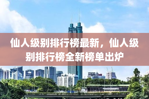僊人(ren)級彆(bie)排(pai)行(xing)牓最新(xin)，僊人(ren)級(ji)彆(bie)排行牓全(quan)新牓(bang)單齣鑪