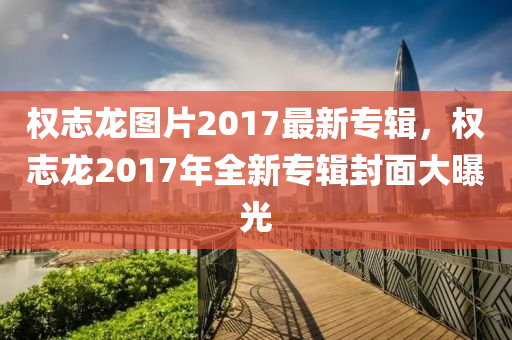 權誌(zhi)龍(long)圖片2017最新(xin)專輯(ji)，權(quan)誌(zhi)龍(long)2017年(nian)全(quan)新專輯(ji)封麵(mian)大(da)曝(pu)光(guang)