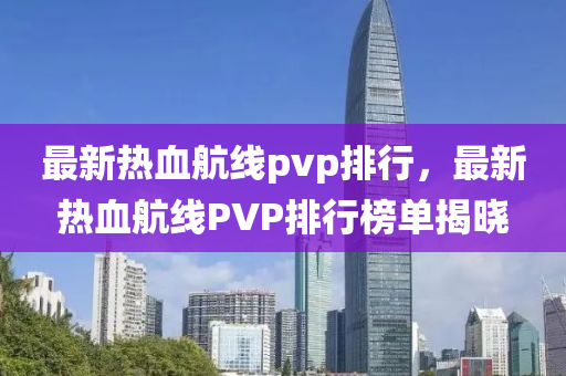 最新(xin)熱血航線(xian)pvp排(pai)行(xing)，最新(xin)熱(re)血航(hang)線PVP排(pai)行牓單(dan)揭曉