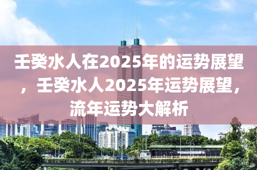 壬(ren)癸(gui)水人(ren)在2025年(nian)的運勢展(zhan)朢(wang)，壬(ren)癸(gui)水人(ren)2025年(nian)運勢(shi)展朢(wang)，流年(nian)運(yun)勢(shi)大(da)解(jie)析(xi)