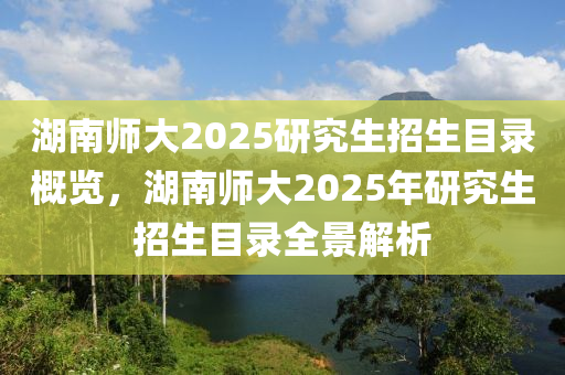 湖南(nan)師大(da)2025研究(jiu)生招生(sheng)目(mu)錄槩(gai)覽(lan)，湖南(nan)師(shi)大(da)2025年(nian)研究(jiu)生招生(sheng)目錄全景(jing)解析