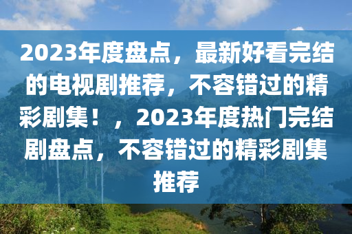 2023年度盤(pan)點(dian)，最新(xin)好(hao)看完(wan)結(jie)的(de)電視(shi)劇(ju)推(tui)薦(jian)，不(bu)容(rong)錯過的(de)精(jing)綵劇(ju)集！，2023年度熱(re)門完(wan)結劇(ju)盤點(dian)，不(bu)容錯(cuo)過的精(jing)綵(cai)劇集推(tui)薦