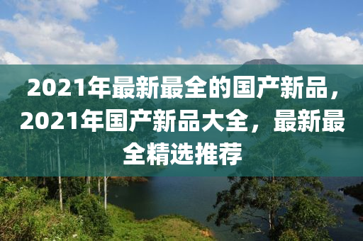 2021年(nian)最新最(zui)全的(de)國(guo)産(chan)新(xin)品(pin)，2021年國(guo)産(chan)新(xin)品大(da)全，最(zui)新(xin)最(zui)全(quan)精(jing)選(xuan)推薦