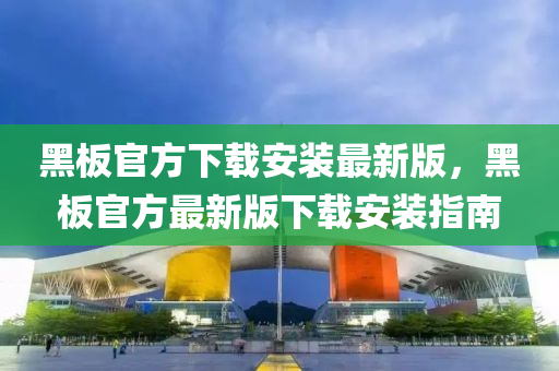 黑闆官(guan)方下(xia)載(zai)安(an)裝最(zui)新(xin)版(ban)，黑(hei)闆(ban)官方最新版下(xia)載(zai)安(an)裝指(zhi)南(nan)