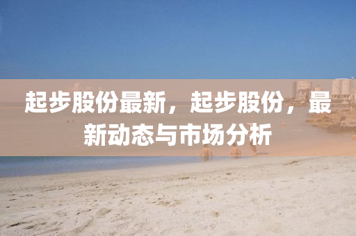 起(qi)步股(gu)份(fen)最(zui)新，起步股(gu)份(fen)，最(zui)新動(dong)態與市場分(fen)析