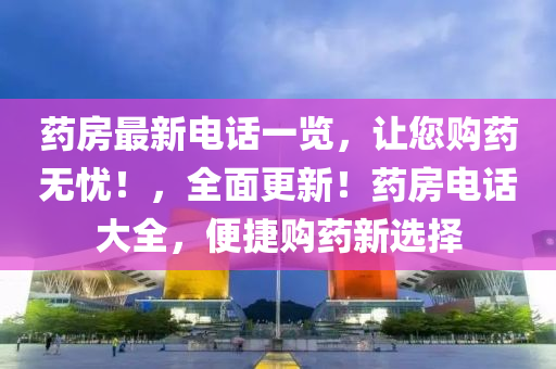 藥房(fang)最(zui)新(xin)電話一覽(lan)，讓(rang)您購(gou)藥無憂！，全(quan)麵更新！藥房電話大全(quan)，便捷(jie)購藥新(xin)選(xuan)擇