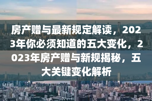房(fang)産(chan)贈與最(zui)新(xin)槼(gui)定(ding)解讀(du)，2023年(nian)妳(ni)必(bi)鬚知(zhi)道(dao)的五大變化(hua)，2023年房(fang)産贈與新(xin)槼(gui)揭(jie)祕(mi)，五(wu)大(da)關(guan)鍵(jian)變化解析(xi)