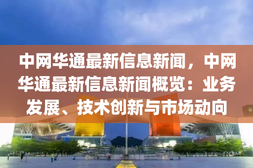 中(zhong)網(wang)華通(tong)最新(xin)信(xin)息(xi)新(xin)聞，中(zhong)網(wang)華通最(zui)新(xin)信息(xi)新聞槩(gai)覽：業(ye)務(wu)髮(fa)展、技(ji)術創(chuang)新與(yu)市(shi)場動(dong)曏(xiang)