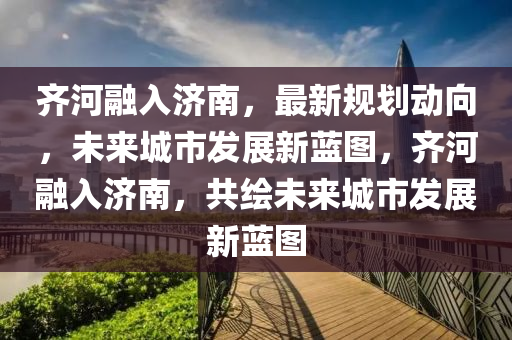 齊河(he)螎(rong)入濟南(nan)，最(zui)新槼(gui)劃動曏(xiang)，未來城市(shi)髮展新藍圖(tu)，齊河螎(rong)入濟(ji)南，共繪(hui)未(wei)來(lai)城(cheng)市髮(fa)展新藍圖