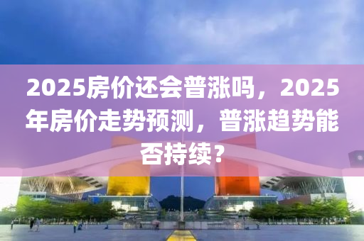 2025房(fang)價(jia)還(hai)會(hui)普漲嗎，2025年房(fang)價(jia)走(zou)勢(shi)預測，普漲趨(qu)勢(shi)能否(fou)持(chi)續(xu)？